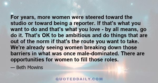 For years, more women were steered toward the studio or toward being a reporter. If that's what you want to do and that's what you love - by all means, go do it. That's OK to be ambitious and do things that are out of