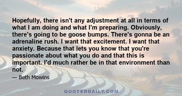 Hopefully, there isn't any adjustment at all in terms of what I am doing and what I'm preparing. Obviously, there's going to be goose bumps. There's gonna be an adrenaline rush. I want that excitement. I want that