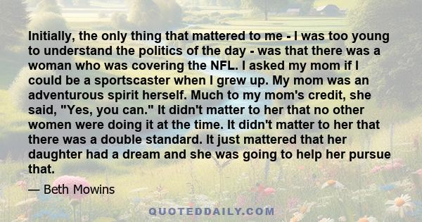 Initially, the only thing that mattered to me - I was too young to understand the politics of the day - was that there was a woman who was covering the NFL. I asked my mom if I could be a sportscaster when I grew up. My 