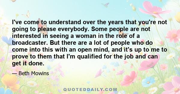 I've come to understand over the years that you're not going to please everybody. Some people are not interested in seeing a woman in the role of a broadcaster. But there are a lot of people who do come into this with