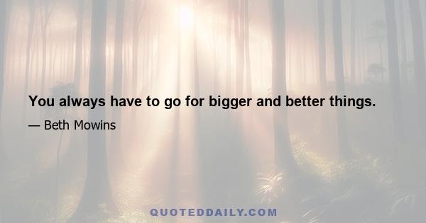 You always have to go for bigger and better things.