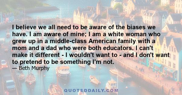 I believe we all need to be aware of the biases we have. I am aware of mine; I am a white woman who grew up in a middle-class American family with a mom and a dad who were both educators. I can't make it different - I