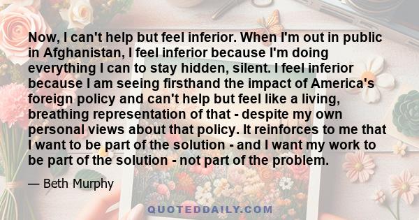 Now, I can't help but feel inferior. When I'm out in public in Afghanistan, I feel inferior because I'm doing everything I can to stay hidden, silent. I feel inferior because I am seeing firsthand the impact of