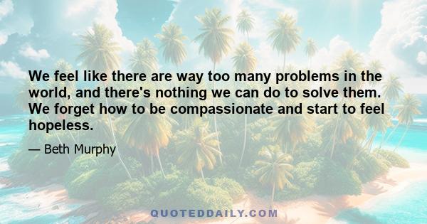 We feel like there are way too many problems in the world, and there's nothing we can do to solve them. We forget how to be compassionate and start to feel hopeless.