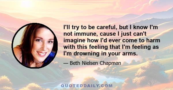 I'll try to be careful, but I know I'm not immune, cause I just can't imagine how I'd ever come to harm with this feeling that I'm feeling as I'm drowning in your arms.