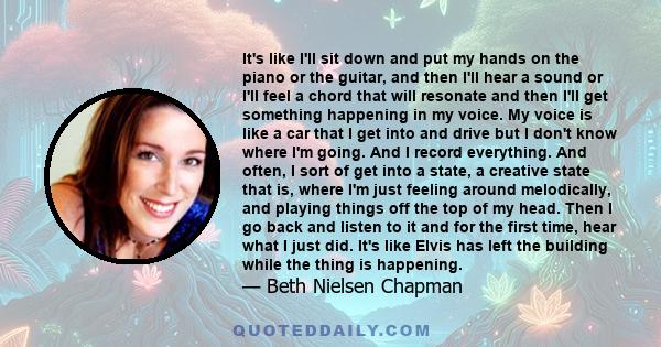 It's like I'll sit down and put my hands on the piano or the guitar, and then I'll hear a sound or I'll feel a chord that will resonate and then I'll get something happening in my voice. My voice is like a car that I