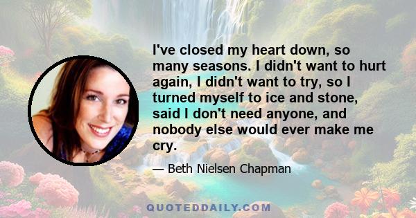 I've closed my heart down, so many seasons. I didn't want to hurt again, I didn't want to try, so I turned myself to ice and stone, said I don't need anyone, and nobody else would ever make me cry.