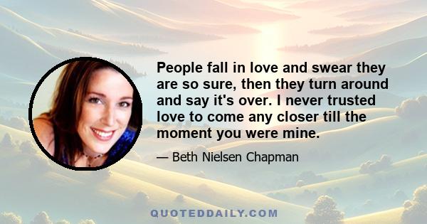 People fall in love and swear they are so sure, then they turn around and say it's over. I never trusted love to come any closer till the moment you were mine.