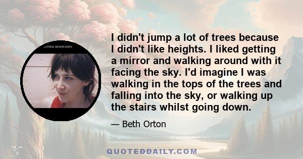 I didn't jump a lot of trees because I didn't like heights. I liked getting a mirror and walking around with it facing the sky. I'd imagine I was walking in the tops of the trees and falling into the sky, or walking up