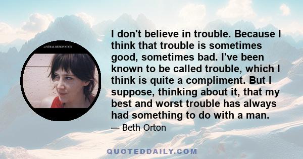 I don't believe in trouble. Because I think that trouble is sometimes good, sometimes bad. I've been known to be called trouble, which I think is quite a compliment. But I suppose, thinking about it, that my best and