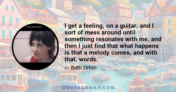 I get a feeling, on a guitar, and I sort of mess around until something resonates with me, and then I just find that what happens is that a melody comes, and with that, words.