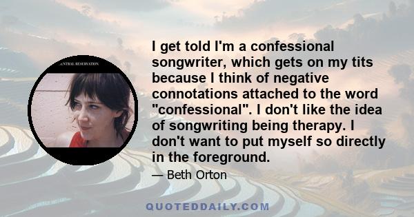 I get told I'm a confessional songwriter, which gets on my tits because I think of negative connotations attached to the word confessional. I don't like the idea of songwriting being therapy. I don't want to put myself