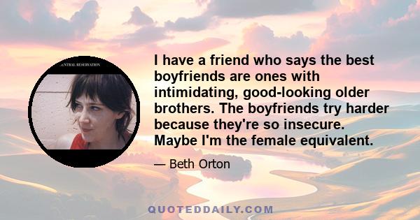 I have a friend who says the best boyfriends are ones with intimidating, good-looking older brothers. The boyfriends try harder because they're so insecure. Maybe I'm the female equivalent.