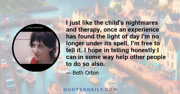 I just like the child's nightmares and therapy, once an experience has found the light of day I'm no longer under its spell, I'm free to tell it. I hope in telling honestly I can in some way help other people to do so