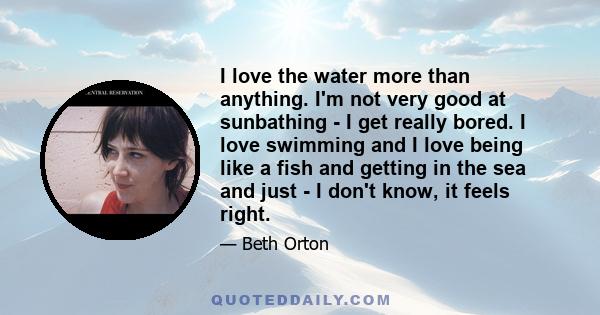 I love the water more than anything. I'm not very good at sunbathing - I get really bored. I love swimming and I love being like a fish and getting in the sea and just - I don't know, it feels right.