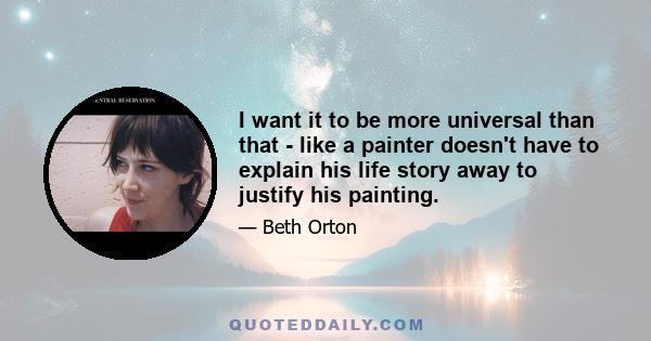 I want it to be more universal than that - like a painter doesn't have to explain his life story away to justify his painting.