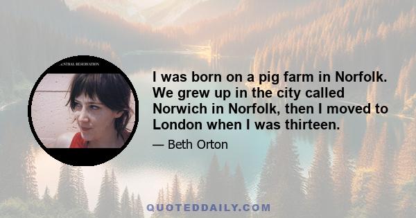 I was born on a pig farm in Norfolk. We grew up in the city called Norwich in Norfolk, then I moved to London when I was thirteen.