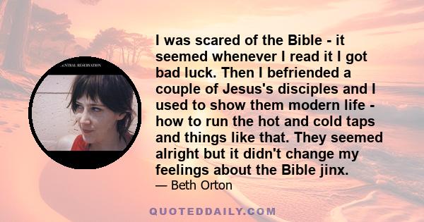 I was scared of the Bible - it seemed whenever I read it I got bad luck. Then I befriended a couple of Jesus's disciples and I used to show them modern life - how to run the hot and cold taps and things like that. They