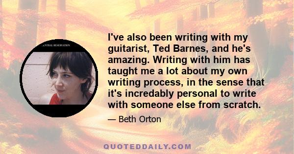 I've also been writing with my guitarist, Ted Barnes, and he's amazing. Writing with him has taught me a lot about my own writing process, in the sense that it's incredably personal to write with someone else from