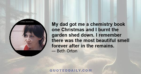 My dad got me a chemistry book one Christmas and I burnt the garden shed down. I remember there was the most beautiful smell forever after in the remains.