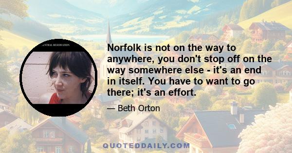 Norfolk is not on the way to anywhere, you don't stop off on the way somewhere else - it's an end in itself. You have to want to go there; it's an effort.