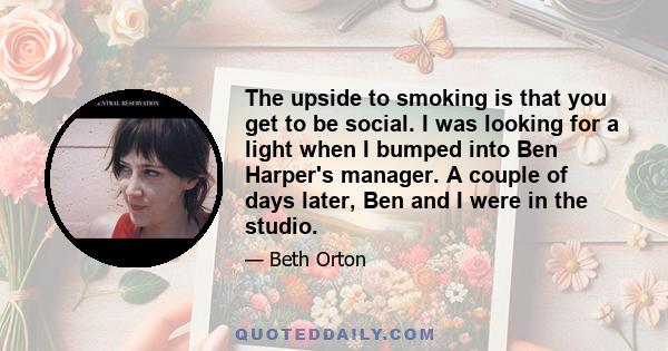 The upside to smoking is that you get to be social. I was looking for a light when I bumped into Ben Harper's manager. A couple of days later, Ben and I were in the studio.