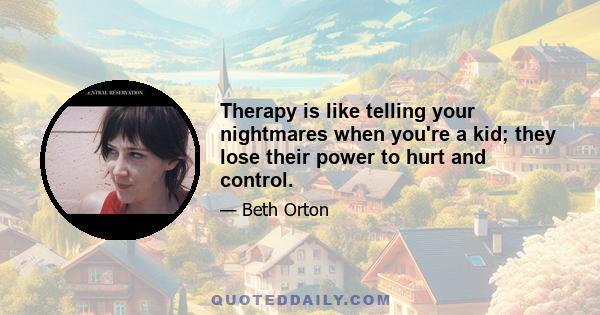 Therapy is like telling your nightmares when you're a kid; they lose their power to hurt and control.