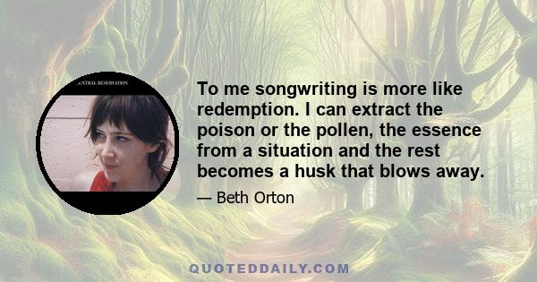 To me songwriting is more like redemption. I can extract the poison or the pollen, the essence from a situation and the rest becomes a husk that blows away.