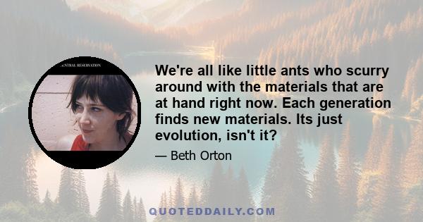 We're all like little ants who scurry around with the materials that are at hand right now. Each generation finds new materials. Its just evolution, isn't it?