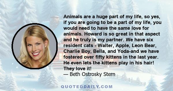 Animals are a huge part of my life, so yes, if you are going to be a part of my life, you would need to have the same love for animals. Howard is so great in that aspect and he truly is my partner. We have six resident