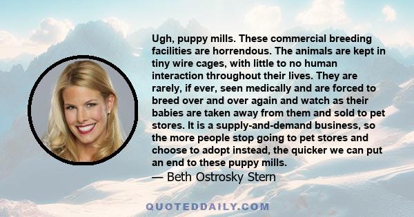 Ugh, puppy mills. These commercial breeding facilities are horrendous. The animals are kept in tiny wire cages, with little to no human interaction throughout their lives. They are rarely, if ever, seen medically and