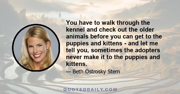 You have to walk through the kennel and check out the older animals before you can get to the puppies and kittens - and let me tell you, sometimes the adopters never make it to the puppies and kittens.