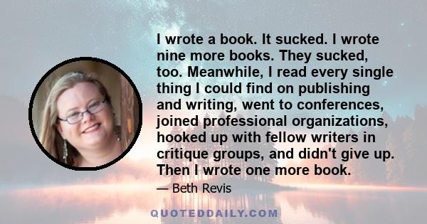 I wrote a book. It sucked. I wrote nine more books. They sucked, too. Meanwhile, I read every single thing I could find on publishing and writing, went to conferences, joined professional organizations, hooked up with