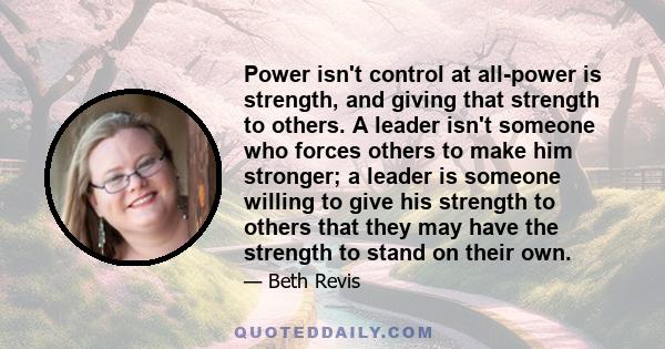 Power isn't control at all-power is strength, and giving that strength to others. A leader isn't someone who forces others to make him stronger; a leader is someone willing to give his strength to others that they may