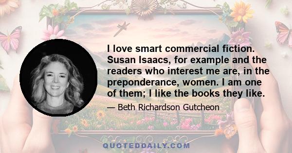 I love smart commercial fiction. Susan Isaacs, for example and the readers who interest me are, in the preponderance, women. I am one of them; I like the books they like.