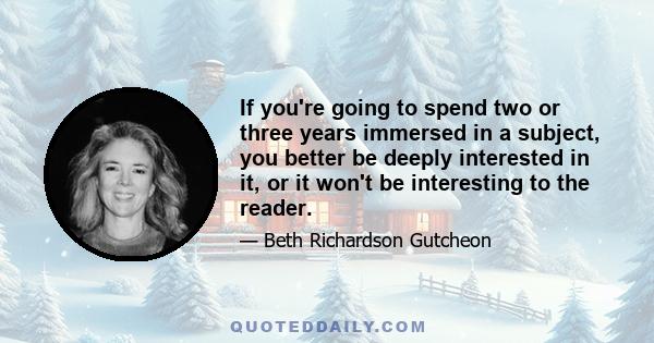 If you're going to spend two or three years immersed in a subject, you better be deeply interested in it, or it won't be interesting to the reader.