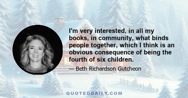 I'm very interested, in all my books, in community, what binds people together, which I think is an obvious consequence of being the fourth of six children.