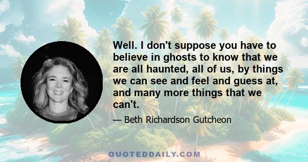 Well. I don't suppose you have to believe in ghosts to know that we are all haunted, all of us, by things we can see and feel and guess at, and many more things that we can't.