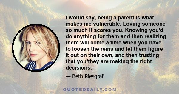 I would say, being a parent is what makes me vulnerable. Loving someone so much it scares you. Knowing you'd do anything for them and then realizing there will come a time when you have to loosen the reins and let them