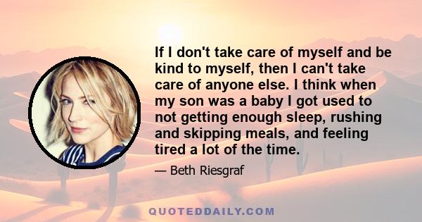 If I don't take care of myself and be kind to myself, then I can't take care of anyone else. I think when my son was a baby I got used to not getting enough sleep, rushing and skipping meals, and feeling tired a lot of