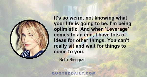 It's so weird, not knowing what your life is going to be. I'm being optimistic. And when 'Leverage' comes to an end, I have lots of ideas for other things. You can't really sit and wait for things to come to you.