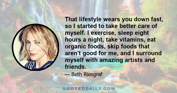 That lifestyle wears you down fast, so I started to take better care of myself. I exercise, sleep eight hours a night, take vitamins, eat organic foods, skip foods that aren't good for me, and I surround myself with