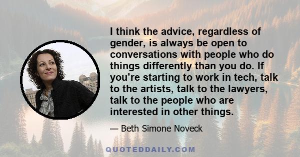 I think the advice, regardless of gender, is always be open to conversations with people who do things differently than you do. If you’re starting to work in tech, talk to the artists, talk to the lawyers, talk to the