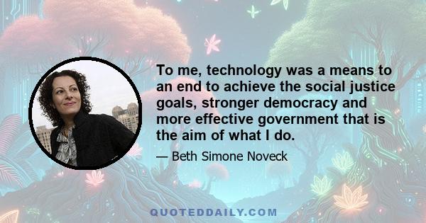 To me, technology was a means to an end to achieve the social justice goals, stronger democracy and more effective government that is the aim of what I do.