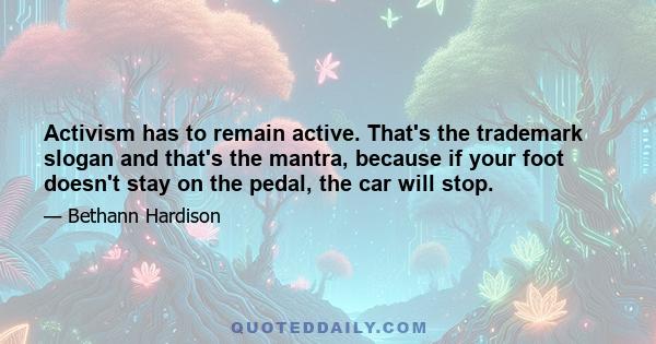 Activism has to remain active. That's the trademark slogan and that's the mantra, because if your foot doesn't stay on the pedal, the car will stop.