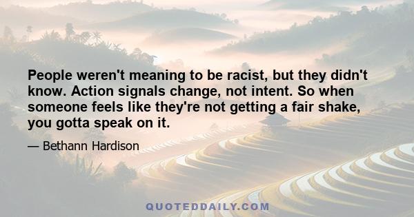 People weren't meaning to be racist, but they didn't know. Action signals change, not intent. So when someone feels like they're not getting a fair shake, you gotta speak on it.