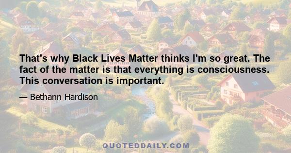 That's why Black Lives Matter thinks I'm so great. The fact of the matter is that everything is consciousness. This conversation is important.