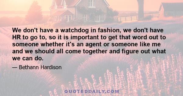 We don't have a watchdog in fashion, we don't have HR to go to, so it is important to get that word out to someone whether it's an agent or someone like me and we should all come together and figure out what we can do.