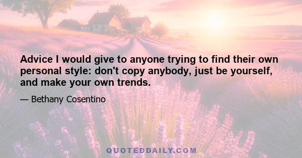 Advice I would give to anyone trying to find their own personal style: don't copy anybody, just be yourself, and make your own trends.