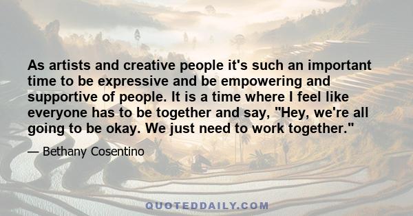 As artists and creative people it's such an important time to be expressive and be empowering and supportive of people. It is a time where I feel like everyone has to be together and say, Hey, we're all going to be